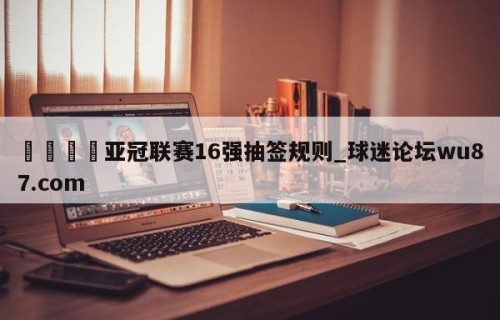 🍢亚冠联赛16强抽签规则_球迷论坛wu87.com