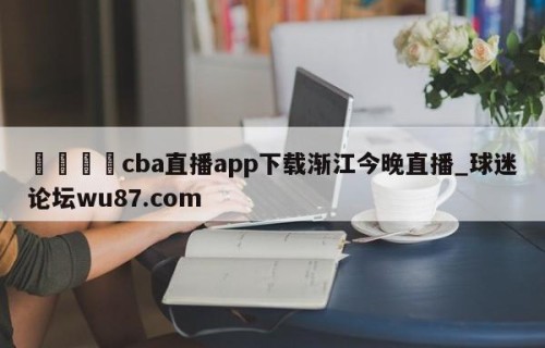 🍢cba直播app下载渐江今晚直播_球迷论坛wu87.com