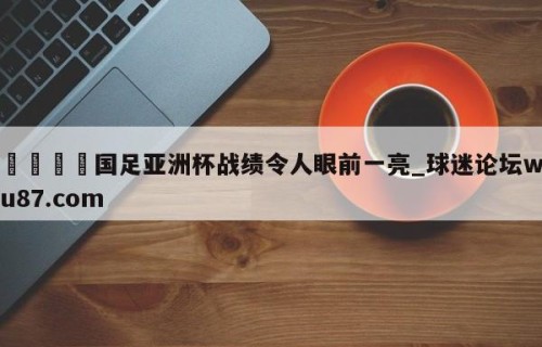 🍢国足亚洲杯战绩令人眼前一亮_球迷论坛wu87.com