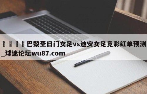 🍢巴黎圣日门女足vs迪安女足竞彩红单预测_球迷论坛wu87.com