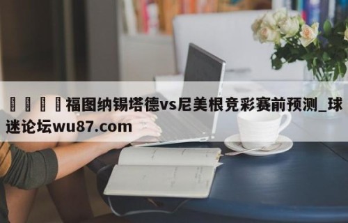 🍢福图纳锡塔德vs尼美根竞彩赛前预测_球迷论坛wu87.com