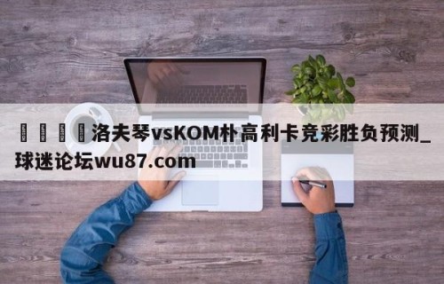 🍢洛夫琴vsKOM朴高利卡竞彩胜负预测_球迷论坛wu87.com