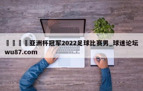 🍢亚洲杯冠军2022足球比赛男_球迷论坛wu87.com