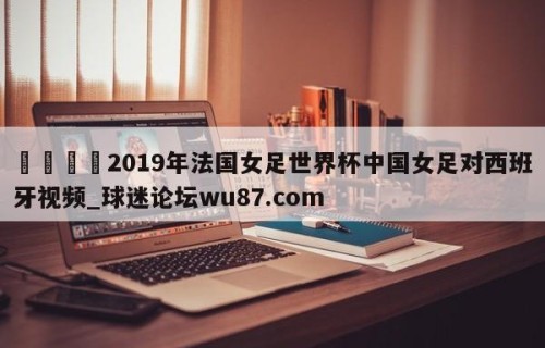 🍢2019年法国女足世界杯中国女足对西班牙视频_球迷论坛wu87.com