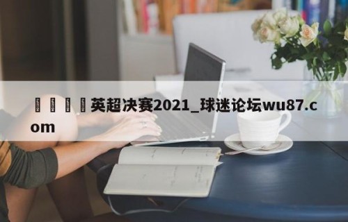 🍢英超决赛2021_球迷论坛wu87.com
