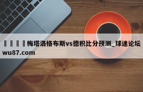 🍢梅塔洛格布斯vs德积比分预测_球迷论坛wu87.com