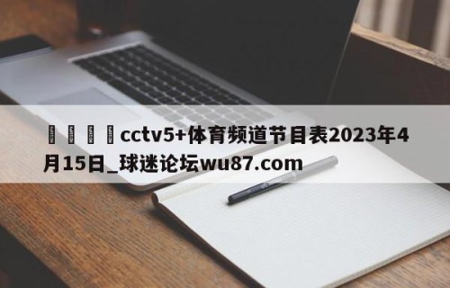 🍢cctv5+体育频道节目表2023年4月15日_球迷论坛wu87.com