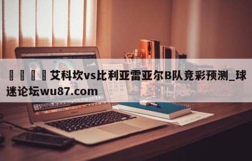🍢艾科坎vs比利亚雷亚尔B队竞彩预测_球迷论坛wu87.com