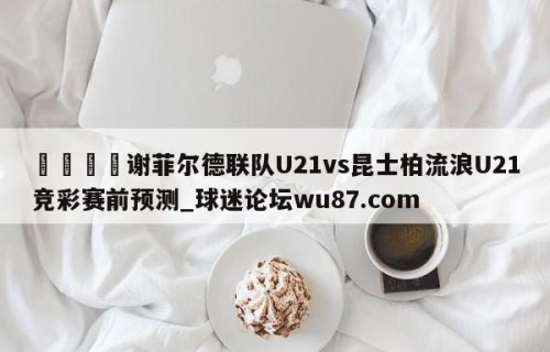 🍢谢菲尔德联队U21vs昆士柏流浪U21竞彩赛前预测_球迷论坛wu87.com