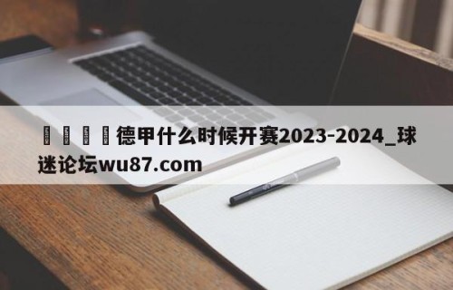 🍢德甲什么时候开赛2023-2024_球迷论坛wu87.com
