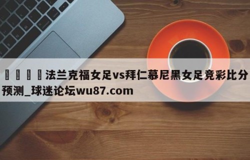🍢法兰克福女足vs拜仁慕尼黑女足竞彩比分预测_球迷论坛wu87.com