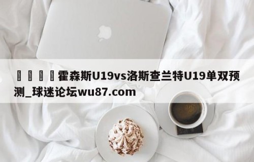 🍢霍森斯U19vs洛斯查兰特U19单双预测_球迷论坛wu87.com