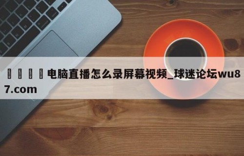 🍢电脑直播怎么录屏幕视频_球迷论坛wu87.com