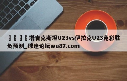 🍢塔吉克斯坦U23vs伊拉克U23竞彩胜负预测_球迷论坛wu87.com