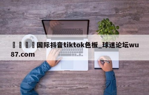 🍢国际抖音tiktok色板_球迷论坛wu87.com