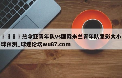 🍢热拿亚青年队vs国际米兰青年队竞彩大小球预测_球迷论坛wu87.com