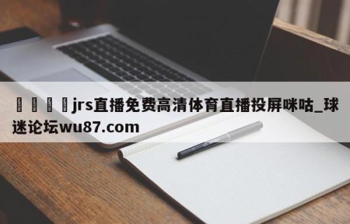 🍢jrs直播免费高清体育直播投屏咪咕_球迷论坛wu87.com