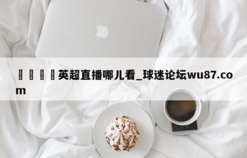 🍢英超直播哪儿看_球迷论坛wu87.com