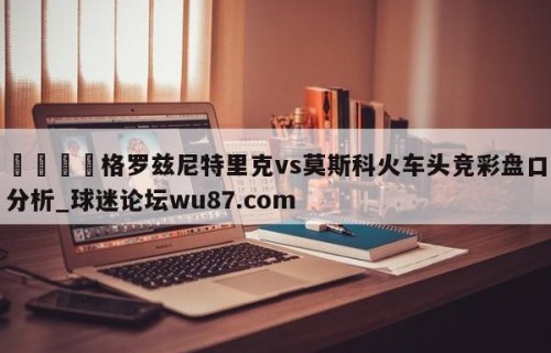 🍢格罗兹尼特里克vs莫斯科火车头竞彩盘口分析_球迷论坛wu87.com