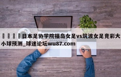 🍢日本足协学院福岛女足vs筑波女足竞彩大小球预测_球迷论坛wu87.com