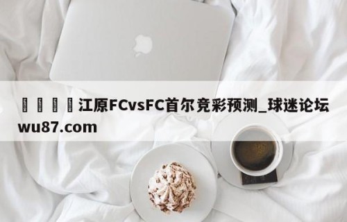 🍢江原FCvsFC首尔竞彩预测_球迷论坛wu87.com