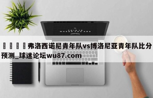 🍢弗洛西诺尼青年队vs博洛尼亚青年队比分预测_球迷论坛wu87.com