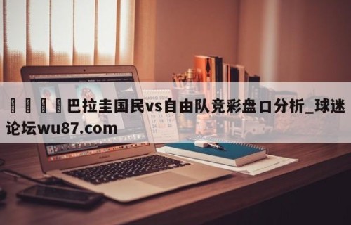 🍢巴拉圭国民vs自由队竞彩盘口分析_球迷论坛wu87.com