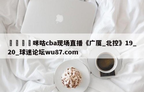 🍢咪咕cba现场直播《广厦_北控》19_20_球迷论坛wu87.com
