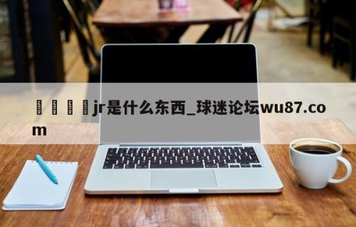 🍢jr是什么东西_球迷论坛wu87.com