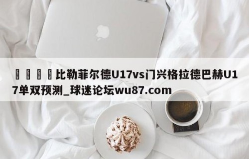 🍢比勒菲尔德U17vs门兴格拉德巴赫U17单双预测_球迷论坛wu87.com