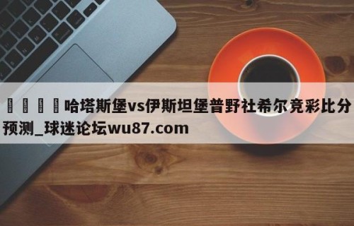 🍢哈塔斯堡vs伊斯坦堡普野社希尔竞彩比分预测_球迷论坛wu87.com