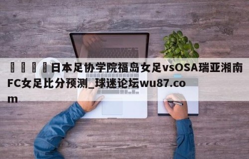 🍢日本足协学院福岛女足vsOSA瑞亚湘南FC女足比分预测_球迷论坛wu87.com