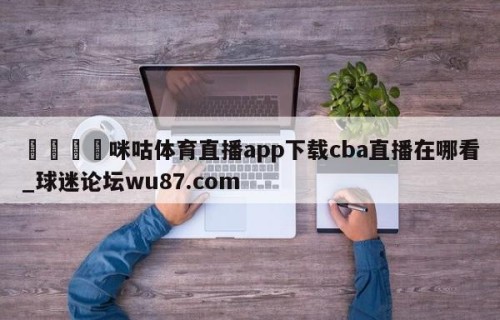 🍢咪咕体育直播app下载cba直播在哪看_球迷论坛wu87.com