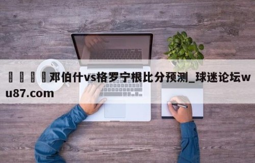 🍢邓伯什vs格罗宁根比分预测_球迷论坛wu87.com