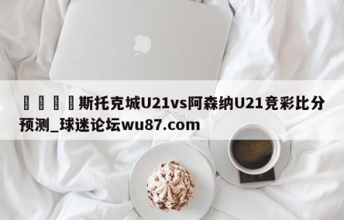 🍢斯托克城U21vs阿森纳U21竞彩比分预测_球迷论坛wu87.com