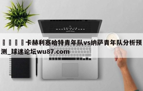 🍢卡赫利塞哈特青年队vs纳萨青年队分析预测_球迷论坛wu87.com