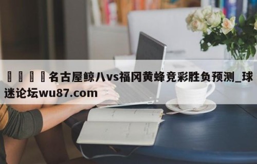 🍢名古屋鲸八vs福冈黄蜂竞彩胜负预测_球迷论坛wu87.com