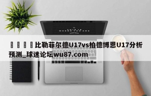 🍢比勒菲尔德U17vs柏德博恩U17分析预测_球迷论坛wu87.com
