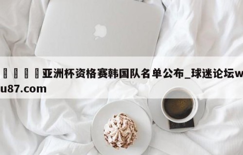 🍢亚洲杯资格赛韩国队名单公布_球迷论坛wu87.com