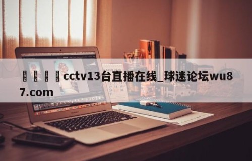 🍢cctv13台直播在线_球迷论坛wu87.com