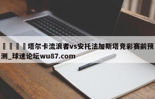 🍢塔尔卡流浪者vs安托法加斯塔竞彩赛前预测_球迷论坛wu87.com