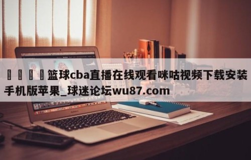 🍢篮球cba直播在线观看咪咕视频下载安装手机版苹果_球迷论坛wu87.com