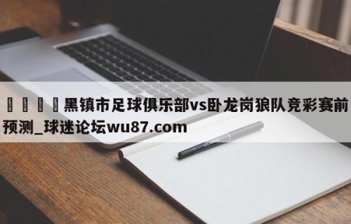 🍢黑镇市足球俱乐部vs卧龙岗狼队竞彩赛前预测_球迷论坛wu87.com