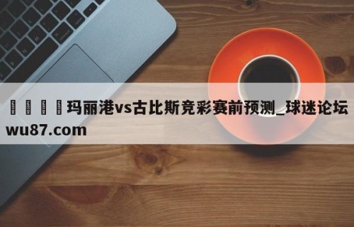 🍢玛丽港vs古比斯竞彩赛前预测_球迷论坛wu87.com