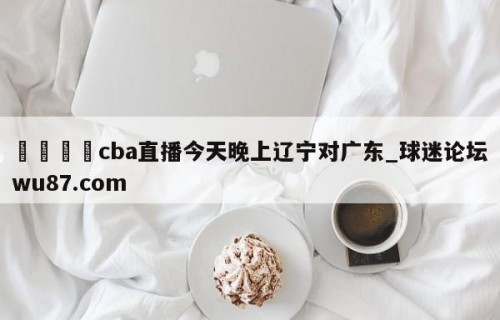🍢cba直播今天晚上辽宁对广东_球迷论坛wu87.com