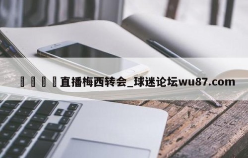 🍢直播梅西转会_球迷论坛wu87.com