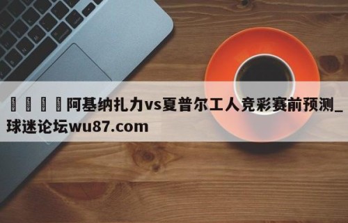 🍢阿基纳扎力vs夏普尔工人竞彩赛前预测_球迷论坛wu87.com