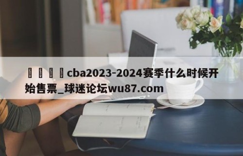 🍢cba2023-2024赛季什么时候开始售票_球迷论坛wu87.com