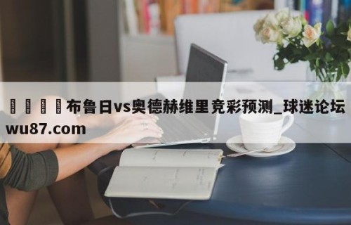 🍢布鲁日vs奥德赫维里竞彩预测_球迷论坛wu87.com