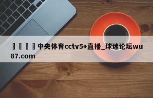 🍢中央体育cctv5+直播_球迷论坛wu87.com